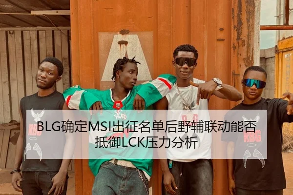 BLG确定MSI出征名单后野辅联动能否抵御LCK压力分析
