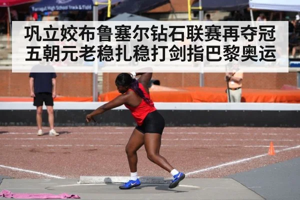 巩立姣布鲁塞尔钻石联赛再夺冠五朝元老稳扎稳打剑指巴黎奥运